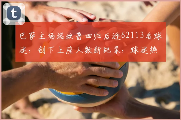 巴萨主场诺坎普回归后迎62113名球迷,创下上座人数新纪录,球迷热情引爆球场