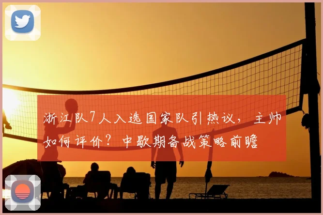 浙江队7人入选国家队引热议,主帅如何评价?中歇期备战策略前瞻