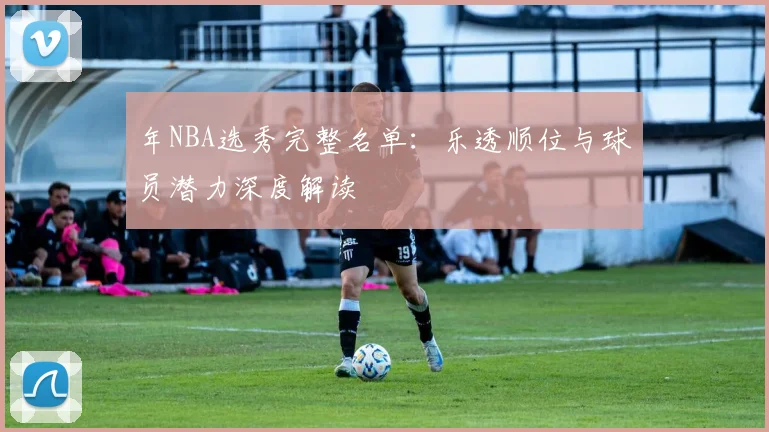 年NBA选秀完整名单:乐透顺位与球员潜力深度解读