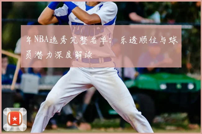 年NBA选秀完整名单:乐透顺位与球员潜力深度解读