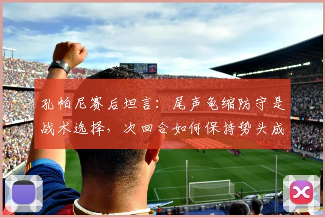 孔帕尼赛后坦言:尾声龟缩防守是战术选择,次回合如何保持势头成关键分析