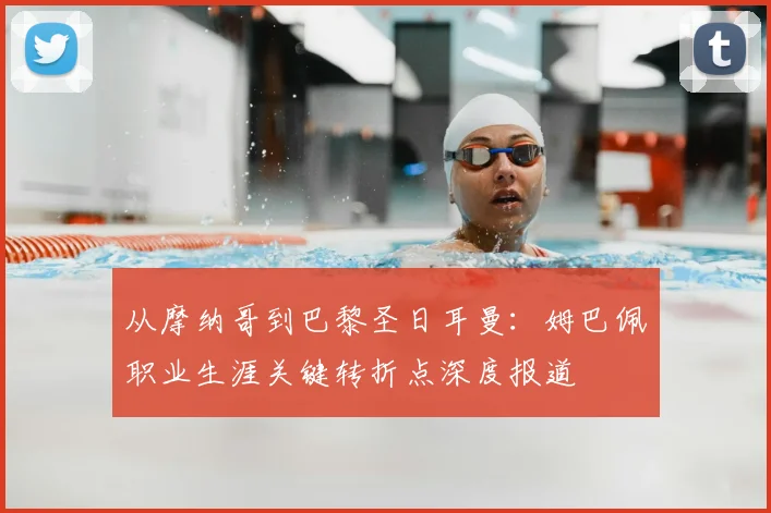 从摩纳哥到巴黎圣日耳曼:姆巴佩职业生涯关键转折点深度报道