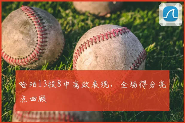 哈珀13投8中高效表现,全场得分亮点回顾