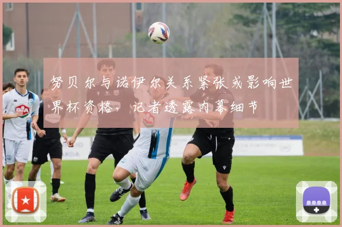努贝尔与诺伊尔关系紧张或影响世界杯资格，记者透露内幕细节