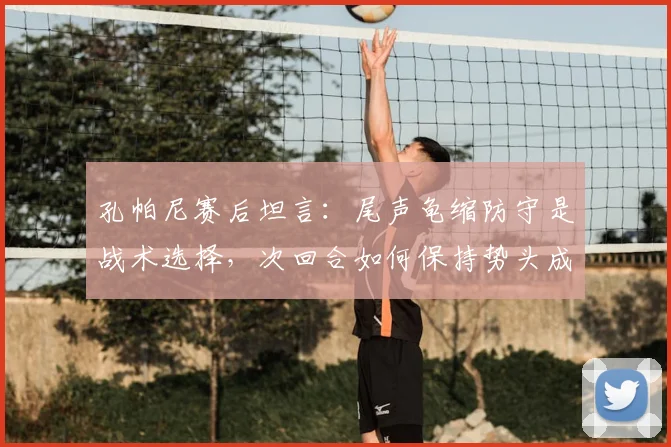 孔帕尼赛后坦言:尾声龟缩防守是战术选择,次回合如何保持势头成关键分析