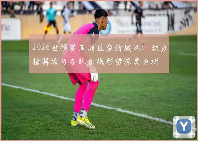 2026世预赛亚洲区最新战况:积分榜解读与各队出线形势深度分析